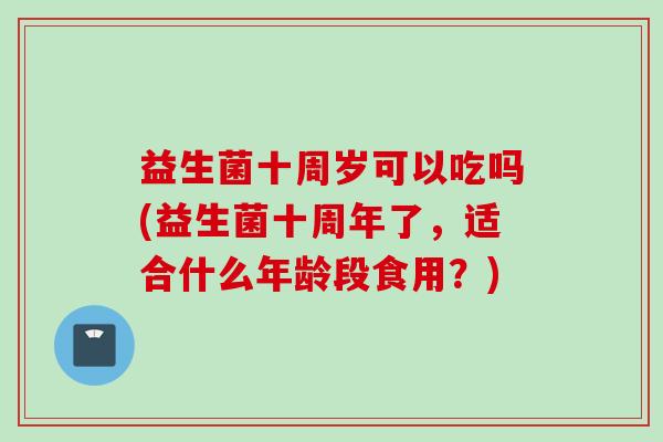 益生菌十周岁可以吃吗(益生菌十周年了，适合什么年龄段食用？)