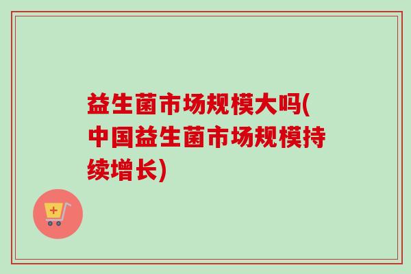 益生菌市场规模大吗(中国益生菌市场规模持续增长)