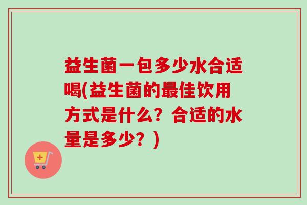 益生菌一包多少水合适喝(益生菌的佳饮用方式是什么？合适的水量是多少？)