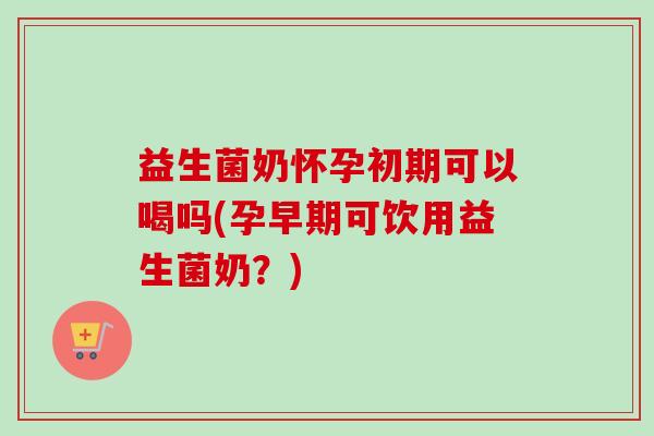 益生菌奶怀孕初期可以喝吗(孕早期可饮用益生菌奶？)