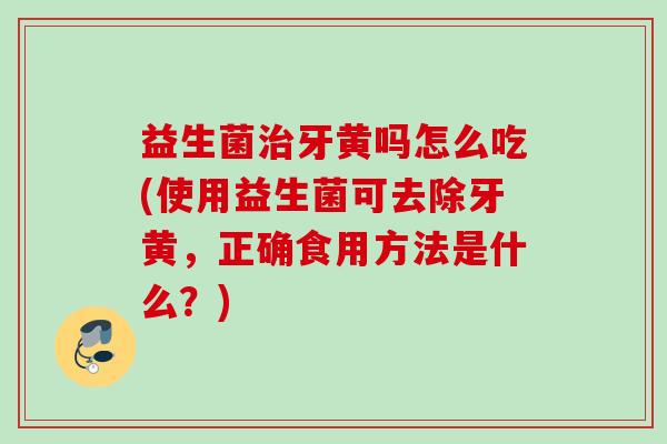 益生菌牙黄吗怎么吃(使用益生菌可去除牙黄，正确食用方法是什么？)