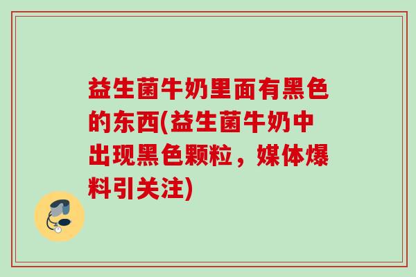 益生菌牛奶里面有黑色的东西(益生菌牛奶中出现黑色颗粒，媒体爆料引关注)