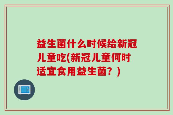 益生菌什么时候给新冠儿童吃(新冠儿童何时适宜食用益生菌?) 益生菌什么时候给新冠儿童吃(新冠儿童何时适宜食用益生菌?)