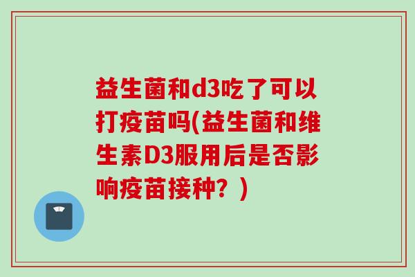 益生菌和d3吃了可以打疫苗吗(益生菌和维生素D3服用后是否影响疫苗接种？)