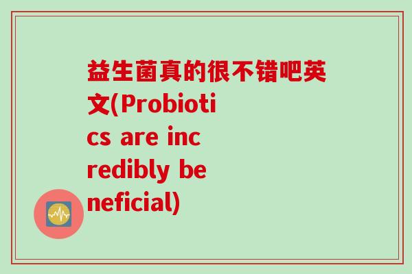 益生菌真的很不错吧英文(Probiotics are incredibly beneficial) 益生菌真的很不错吧英文(Probiotics are incredibly beneficial)