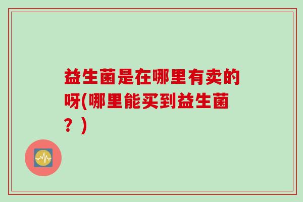 益生菌是在哪里有卖的呀(哪里能买到益生菌？)