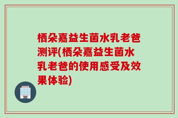 栖朵嘉益生菌水乳老爸测评(栖朵嘉益生菌水乳老爸的使用感受及效果体验) 栖朵嘉益生菌水乳老爸测评(栖朵嘉益生菌水乳老爸的使用感受及效果体验)
