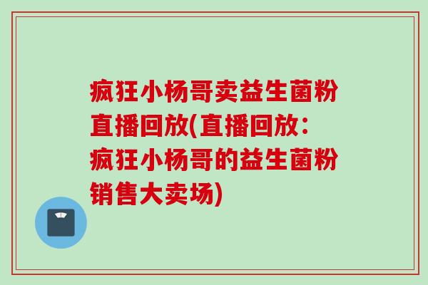 疯狂小杨哥卖益生菌粉直播回放(直播回放:疯狂小杨哥的益生菌粉销售大卖场) 疯狂小杨哥卖益生菌粉直播回放(直播回放:疯狂小杨哥的益生菌粉销售大卖场)