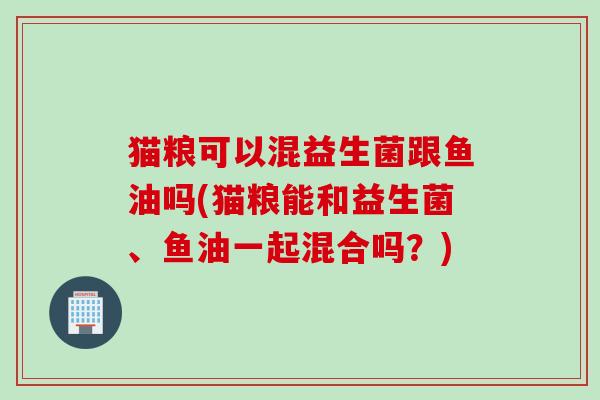 猫粮可以混益生菌跟鱼油吗(猫粮能和益生菌、鱼油一起混合吗?) 猫粮可以混益生菌跟鱼油吗(猫粮能和益生菌、鱼油一起混合吗?)