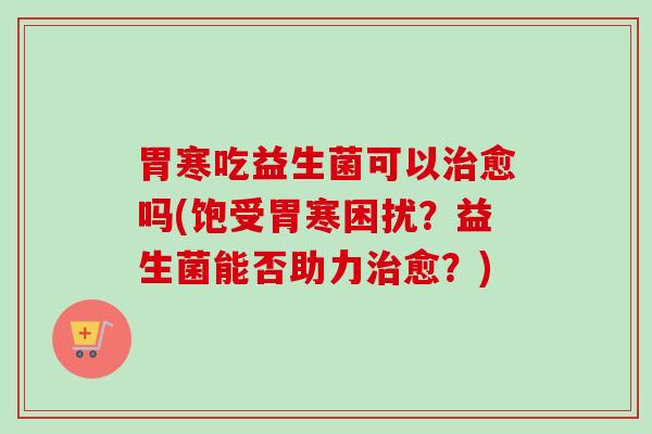 胃寒吃益生菌可以愈吗(饱受胃寒困扰？益生菌能否助力愈？)