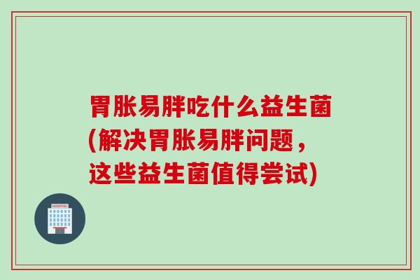 胃胀易胖吃什么益生菌(解决胃胀易胖问题,这些益生菌值得尝试) 胃胀易胖吃什么益生菌(解决胃胀易胖问题,这些益生菌值得尝试)