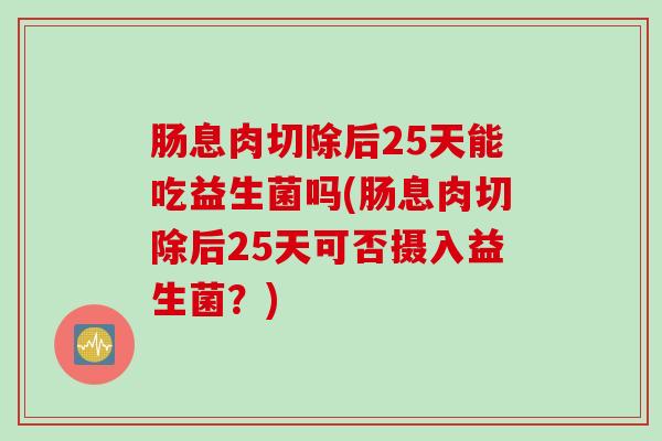肠息肉切除后25天能吃益生菌吗(肠息肉切除后25天可否摄入益生菌?) 肠息肉切除后25天能吃益生菌吗(肠息肉切除后25天可否摄入益生菌?)