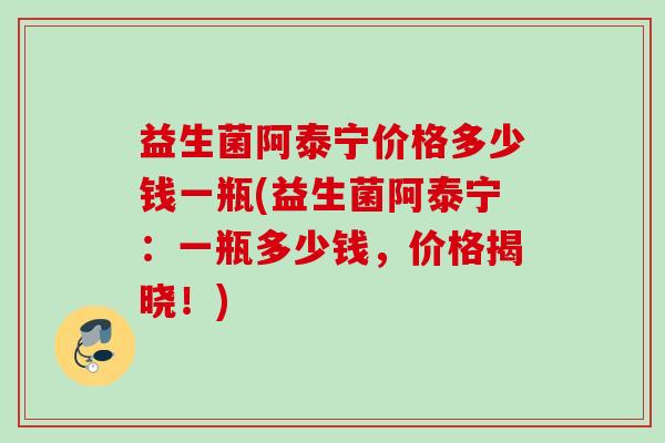 益生菌阿泰宁价格多少钱一瓶(益生菌阿泰宁:一瓶多少钱,价格揭晓!) 益生菌阿泰宁价格多少钱一瓶(益生菌阿泰宁:一瓶多少钱,价格揭晓!)