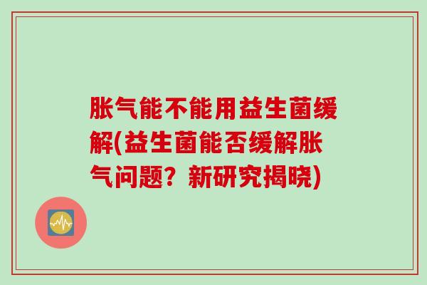 能不能用益生菌缓解(益生菌能否缓解问题?新研究揭晓) 能不能用益生菌缓解(益生菌能否缓解问题?新研究揭晓)