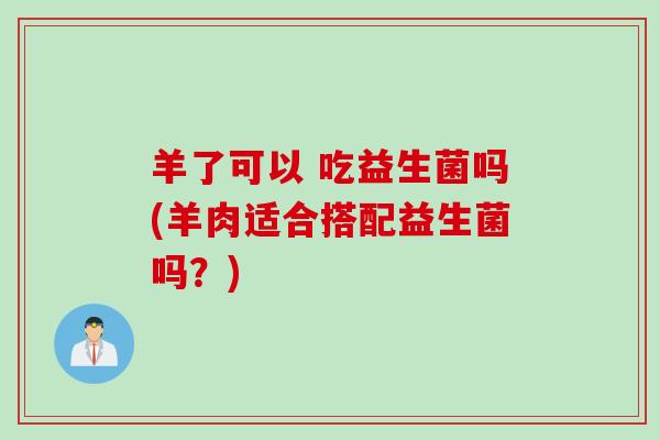 羊了可以 吃益生菌吗(羊肉适合搭配益生菌吗？)