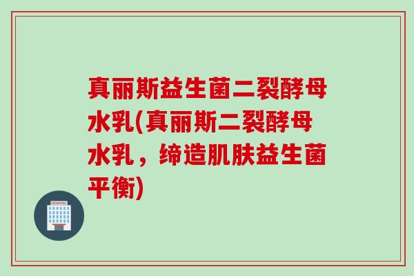 真丽斯益生菌二裂酵母水乳(真丽斯二裂酵母水乳，缔造益生菌平衡)