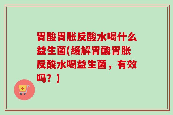 胃酸胃胀反酸水喝什么益生菌(缓解胃酸胃胀反酸水喝益生菌，有效吗？)