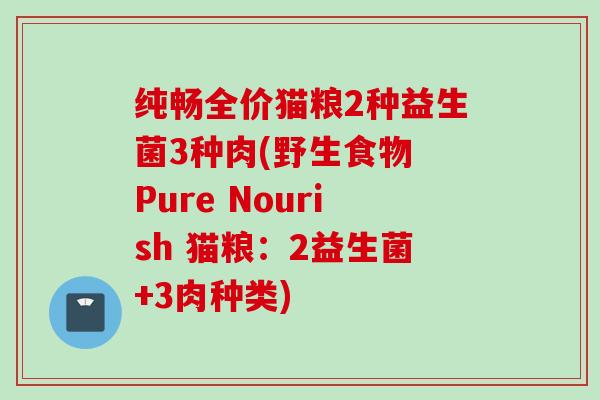 纯畅全价猫粮2种益生菌3种肉(野生食物 Pure Nourish 猫粮：2益生菌+3肉种类)
