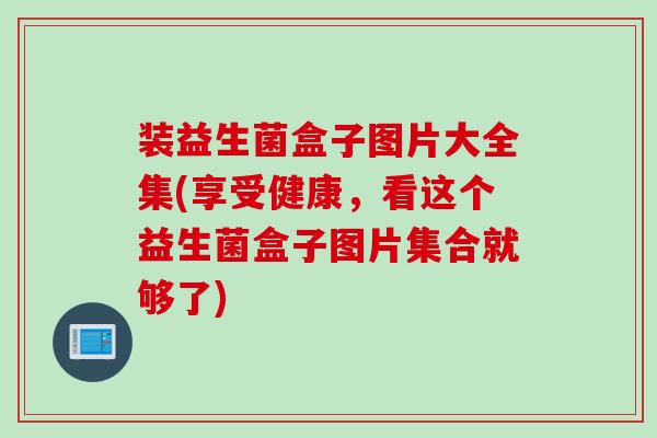 装益生菌盒子图片大全集(享受健康，看这个益生菌盒子图片集合就够了)