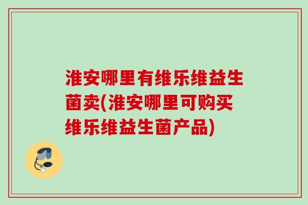 淮安哪里有维乐维益生菌卖(淮安哪里可购买维乐维益生菌产品) 淮安哪里有维乐维益生菌卖(淮安哪里可购买维乐维益生菌产品)