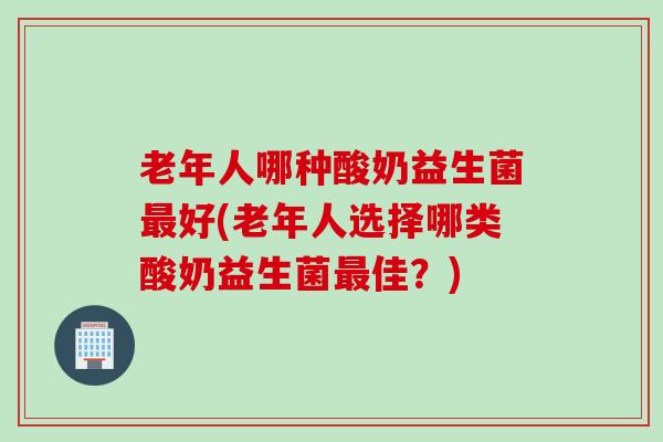 老年人哪种酸奶益生菌好(老年人选择哪类酸奶益生菌佳?) 老年人哪种酸奶益生菌好(老年人选择哪类酸奶益生菌佳?)