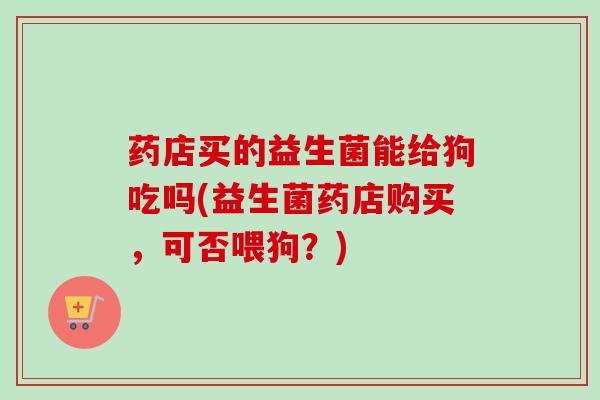 药店买的益生菌能给狗吃吗(益生菌药店购买,可否喂狗?) 药店买的益生菌能给狗吃吗(益生菌药店购买,可否喂狗?)
