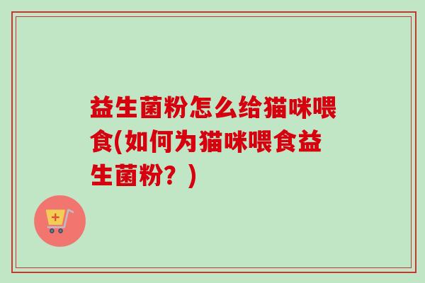 益生菌粉怎么给猫咪喂食(如何为猫咪喂食益生菌粉？)