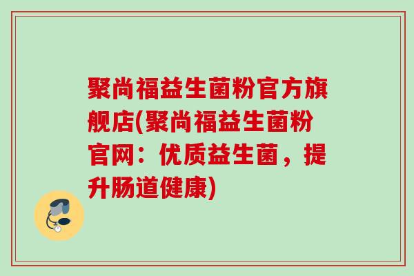 聚尚福益生菌粉官方旗舰店(聚尚福益生菌粉官网:优质益生菌,提升肠道健康) 聚尚福益生菌粉官方旗舰店(聚尚福益生菌粉官网:优质益生菌,提升肠道健康)