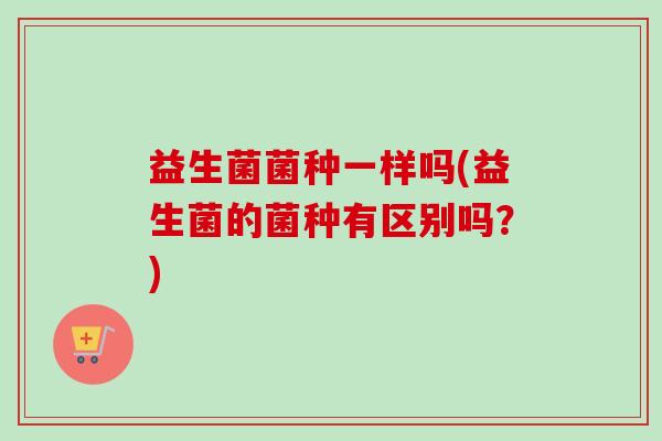 益生菌菌种一样吗(益生菌的菌种有区别吗？)