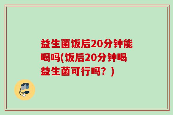 益生菌饭后20分钟能喝吗(饭后20分钟喝益生菌可行吗？)