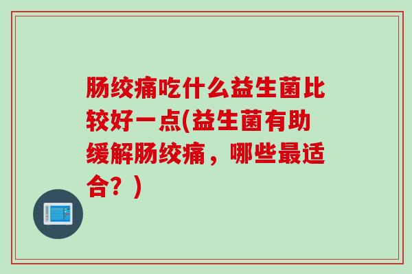 肠绞痛吃什么益生菌比较好一点(益生菌有助缓解肠绞痛,哪些适合?) 肠绞痛吃什么益生菌比较好一点(益生菌有助缓解肠绞痛,哪些适合?)