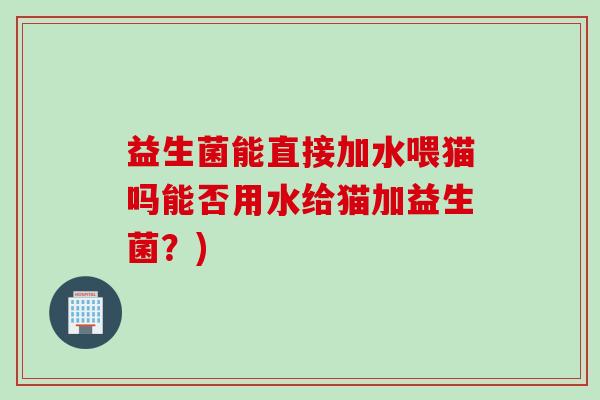 益生菌能直接加水喂猫吗能否用水给猫加益生菌?) 益生菌能直接加水喂猫吗能否用水给猫加益生菌?)