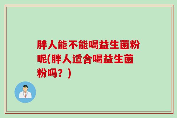 胖人能不能喝益生菌粉呢(胖人适合喝益生菌粉吗？)