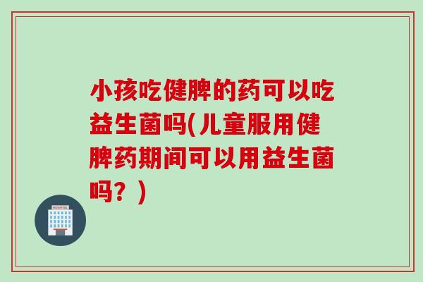 小孩吃健脾的药可以吃益生菌吗(儿童服用健脾药期间可以用益生菌吗?) 小孩吃健脾的药可以吃益生菌吗(儿童服用健脾药期间可以用益生菌吗?)