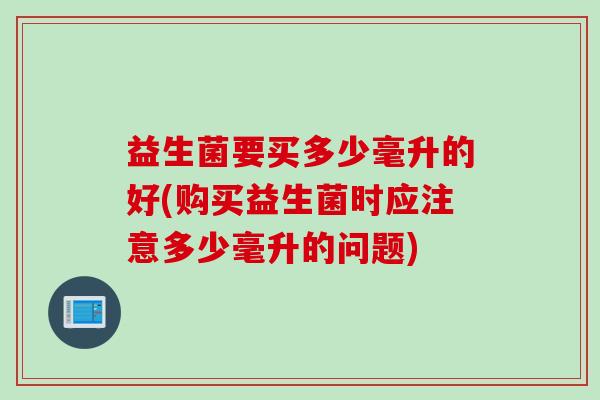 益生菌要买多少毫升的好(购买益生菌时应注意多少毫升的问题) 益生菌要买多少毫升的好(购买益生菌时应注意多少毫升的问题)