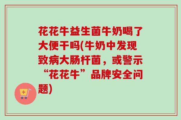 花花牛益生菌牛奶喝了大便干吗(牛奶中发现致大肠杆菌,或警示“花花牛”品牌安全问题) 花花牛益生菌牛奶喝了大便干吗(牛奶中发现致大肠杆菌,或警示“花花牛”品牌安全问题)