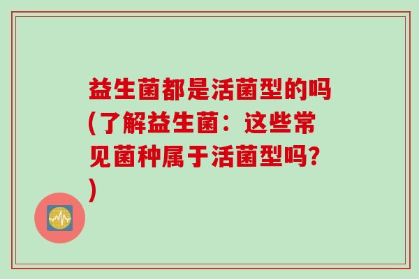 益生菌都是活菌型的吗(了解益生菌：这些常见菌种属于活菌型吗？)