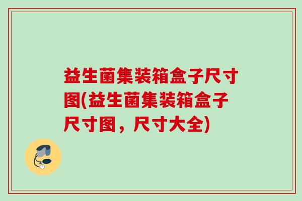 益生菌集装箱盒子尺寸图(益生菌集装箱盒子尺寸图,尺寸大全) 益生菌集装箱盒子尺寸图(益生菌集装箱盒子尺寸图,尺寸大全)