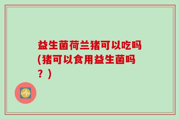 益生菌荷兰猪可以吃吗(猪可以食用益生菌吗?) 益生菌荷兰猪可以吃吗(猪可以食用益生菌吗?)
