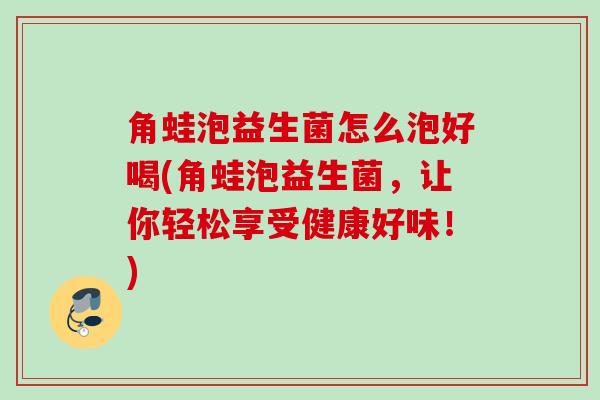 角蛙泡益生菌怎么泡好喝(角蛙泡益生菌，让你轻松享受健康好味！)