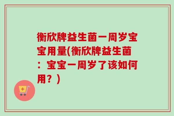 衡欣牌益生菌一周岁宝宝用量(衡欣牌益生菌:宝宝一周岁了该如何用?) 衡欣牌益生菌一周岁宝宝用量(衡欣牌益生菌:宝宝一周岁了该如何用?)