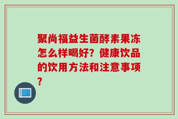 聚尚福益生菌酵素果冻怎么样喝好？健康饮品的饮用方法和注意事项？
