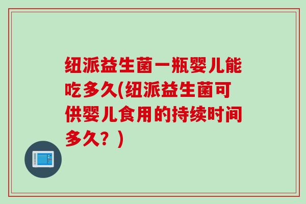 纽派益生菌一瓶婴儿能吃多久(纽派益生菌可供婴儿食用的持续时间多久?) 纽派益生菌一瓶婴儿能吃多久(纽派益生菌可供婴儿食用的持续时间多久?)