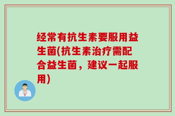 经常有抗生素要服用益生菌(抗生素治疗需配合益生菌，建议一起服用)
