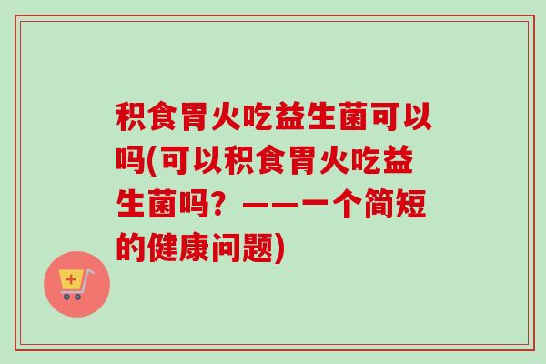 积食胃火吃益生菌可以吗(可以积食胃火吃益生菌吗?——一个简短的健康问题) 积食胃火吃益生菌可以吗(可以积食胃火吃益生菌吗?——一个简短的健康问题)