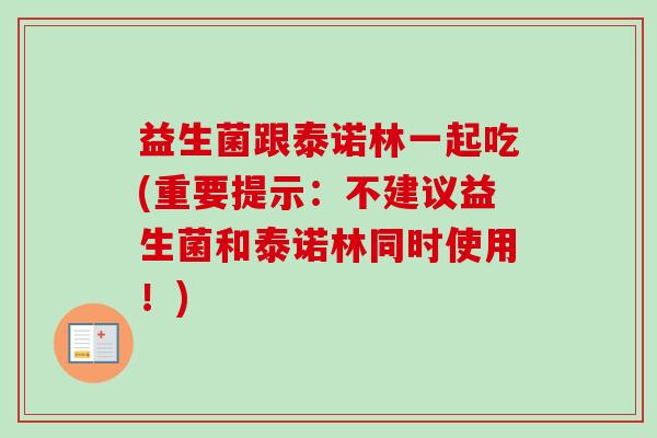 益生菌跟泰诺林一起吃(重要提示:不建议益生菌和泰诺林同时使用!) 益生菌跟泰诺林一起吃(重要提示:不建议益生菌和泰诺林同时使用!)