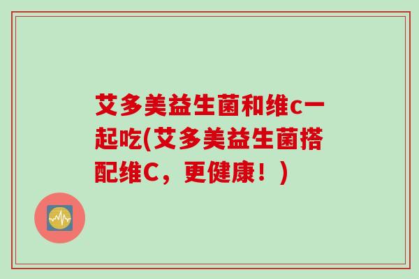 艾多美益生菌和维c一起吃(艾多美益生菌搭配维C,更健康!) 艾多美益生菌和维c一起吃(艾多美益生菌搭配维C,更健康!)