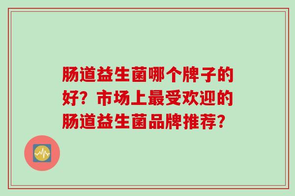 肠道益生菌哪个牌子的好?市场上受欢迎的肠道益生菌品牌推荐? 肠道益生菌哪个牌子的好?市场上受欢迎的肠道益生菌品牌推荐?