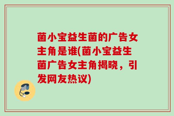 菌小宝益生菌的广告女主角是谁(菌小宝益生菌广告女主角揭晓,引发网友热议) 菌小宝益生菌的广告女主角是谁(菌小宝益生菌广告女主角揭晓,引发网友热议)