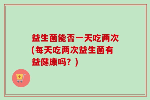 益生菌能否一天吃两次(每天吃两次益生菌有益健康吗?) 益生菌能否一天吃两次(每天吃两次益生菌有益健康吗?)